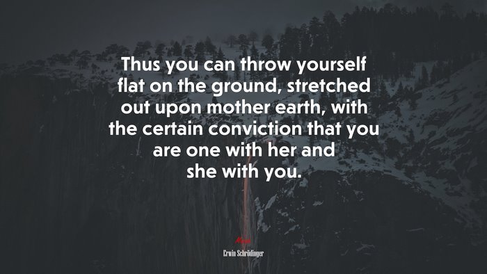 Thus you can throw yourself flat on the ground, stretched out upon mother earth, with the certain conviction that you are one with her and she with you. | Erwin Schrödinger quote