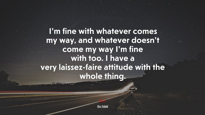 I’m fine with whatever comes my way, and whatever doesn’t come my way I’m fine with too. I have a very laissez-faire attitude with the whole thing. | Alice Sebold quote