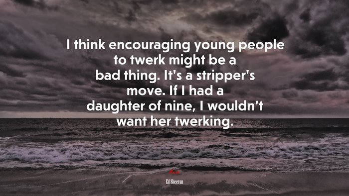I think encouraging young people to twerk might be a bad thing. It’s a stripper’s move. If I had a daughter of nine, I wouldn’t want her twerking. | Ed Sheeran quote