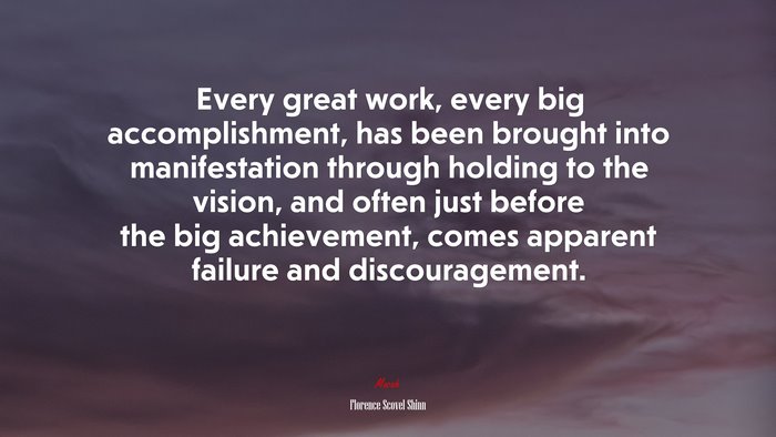 Every great work, every big accomplishment, has been brought into manifestation through holding to the vision, and often just before the big achievement, comes apparent failure and discouragement. | Florence Scovel Shinn quote