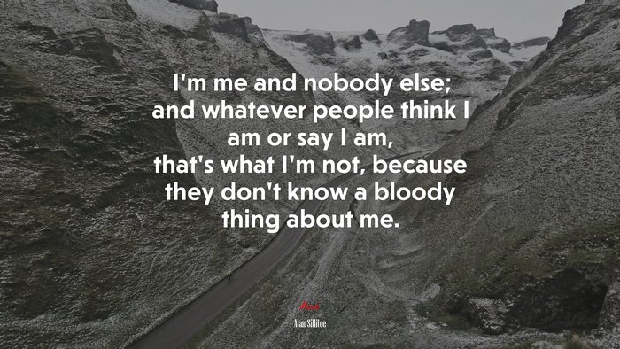 I’m me and nobody else; and whatever people think I am or say I am, that’s what I’m not, because they don’t know a bloody thing about me. | Alan Sillitoe quote