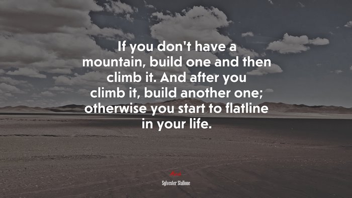 If you don’t have a mountain, build one and then climb it. And after you climb it, build another one; otherwise you start to flatline in your life. | Sylvester Stallone quote