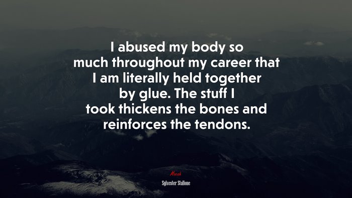 I abused my body so much throughout my career that I am literally held together by glue. The stuff I took thickens the bones and reinforces the tendons. | Sylvester Stallone quote