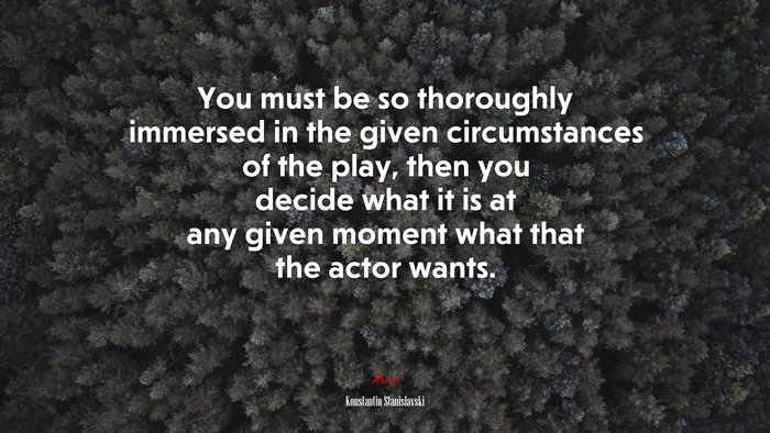 You must be so thoroughly immersed in the given circumstances of the play, then you decide what it is at any given moment what that the actor wants. | Konstantin Stanislavski quote