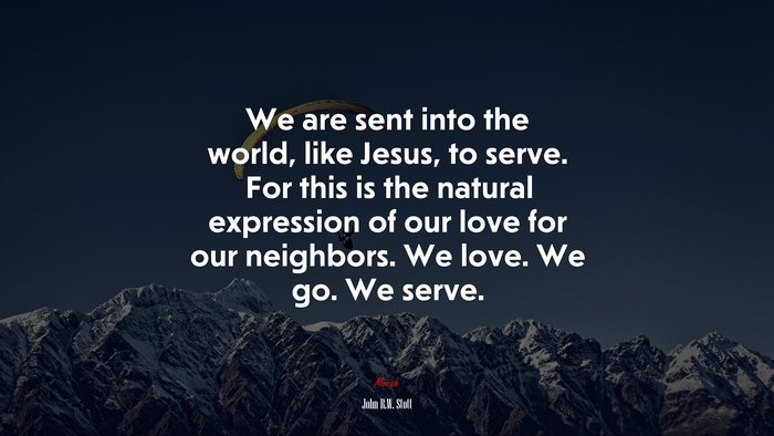 We are sent into the world, like Jesus, to serve. For this is the natural expression of our love for our neighbors. We love. We go. We serve. | John R.W. Stott quote