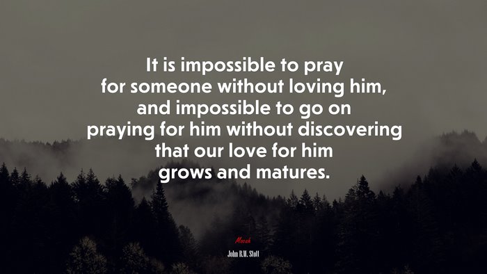 It is impossible to pray for someone without loving him, and impossible to go on praying for him without discovering that our love for him grows and matures. | John R.W. Stott quote