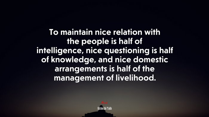 To maintain nice relation with the people is half of intelligence, nice questioning is half of knowledge, and nice domestic arrangements is half of the management of livelihood. | Ali ibn Abi Talib quote