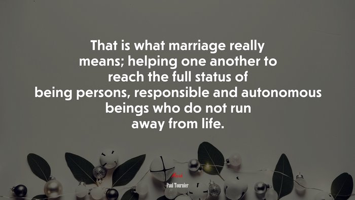 That is what marriage really means; helping one another to reach the full status of being persons, responsible and autonomous beings who do not run away from life. | Paul Tournier quote