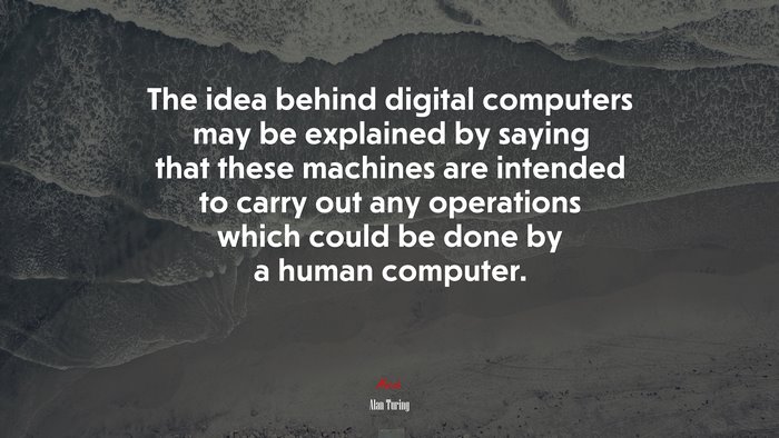 The idea behind digital computers may be explained by saying that these machines are intended to carry out any operations which could be done by a human computer. | Alan Turing quote