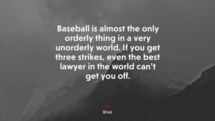 Baseball is almost the only orderly thing in a very unorderly world. If you get three strikes, even the best lawyer in the world can’t get you off. | Bill Veeck quote