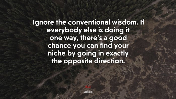 Ignore the conventional wisdom. If everybody else is doing it one way, there’s a good chance you can find your niche by going in exactly the opposite direction. | Sam Walton quote