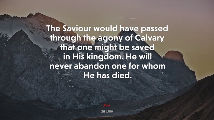 The Saviour would have passed through the agony of Calvary that one might be saved in His kingdom. He will never abandon one for whom He has died. | Ellen G. White quote