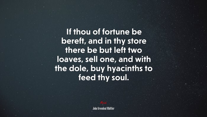 If thou of fortune be bereft, and in thy store there be but left two loaves, sell one, and with the dole, buy hyacinths to feed thy soul. | John Greenleaf Whittier quote
