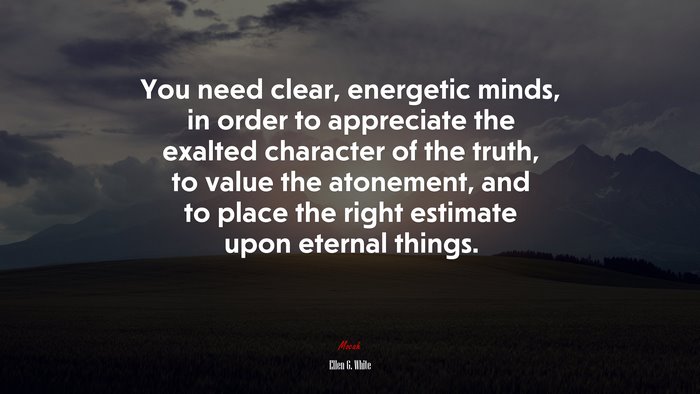 You need clear, energetic minds, in order to appreciate the exalted character of the truth, to value the atonement, and to place the right estimate upon eternal things. | Ellen G. White quote