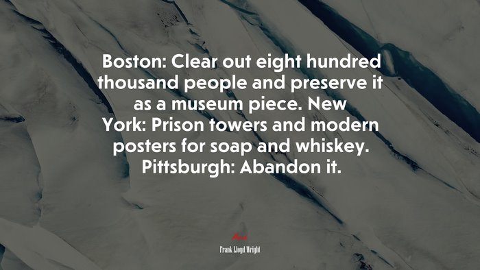 Boston: Clear out eight hundred thousand people and preserve it as a museum piece. New York: Prison towers and modern posters for soap and whiskey. Pittsburgh: Abandon it. | Frank Lloyd Wright quote