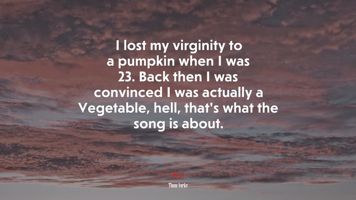 I lost my virginity to a pumpkin when I was 23. Back then I was convinced I was actually a Vegetable, hell, that’s what the song is about. | Thom Yorke quote