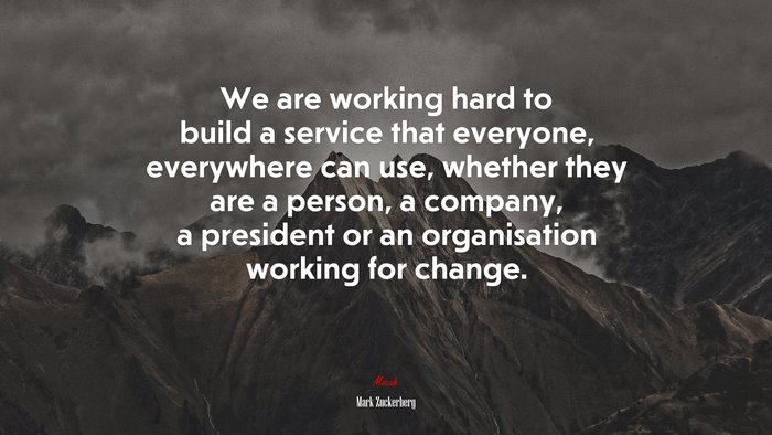 We are working hard to build a service that everyone, everywhere can use, whether they are a person, a company, a president or an organisation working for change. | Mark Zuckerberg quote