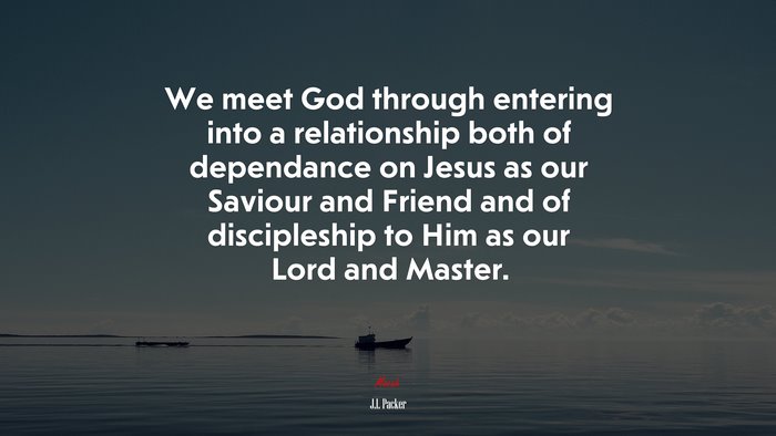 We meet God through entering into a relationship both of dependance on Jesus as our Saviour and Friend and of discipleship to Him as our Lord and Master. | J.I. Packer quote