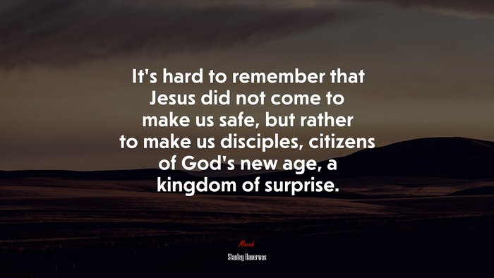 It’s hard to remember that Jesus did not come to make us safe, but rather to make us disciples, citizens of God’s new age, a kingdom of surprise. | Stanley Hauerwas quote