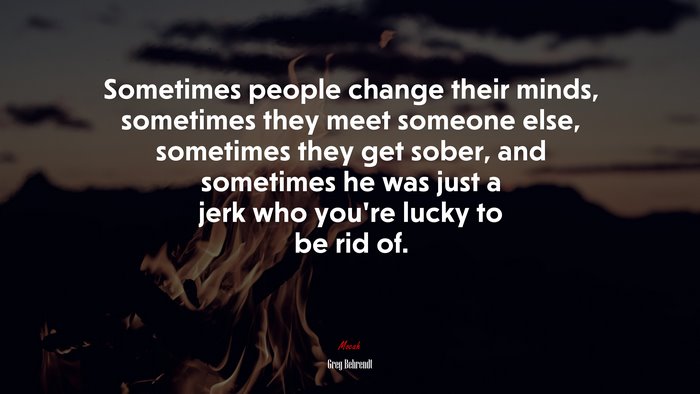 Sometimes people change their minds, sometimes they meet someone else, sometimes they get sober, and sometimes he was just a jerk who you’re lucky to be rid of. | Greg Behrendt quote