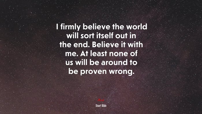 I firmly believe the world will sort itself out in the end. Believe it with me. At least none of us will be around to be proven wrong. | Stuart Wilde quote
