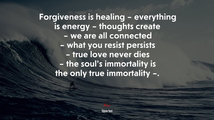 Forgiveness is healing – everything is energy – thoughts create – we are all connected – what you resist persists – true love never dies – the soul’s immortality is the only true immortality –. | Alyson Noel quote