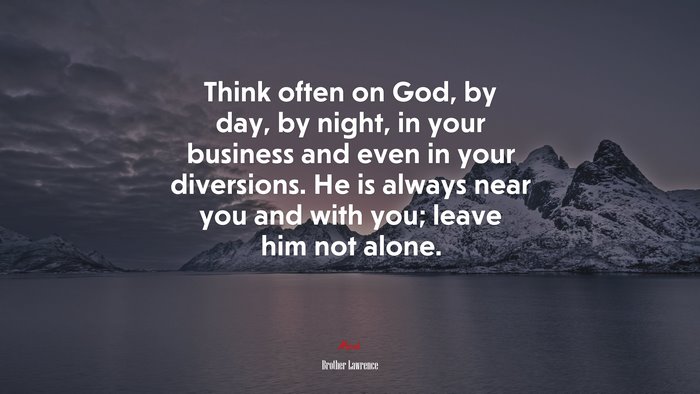 Think often on God, by day, by night, in your business and even in your diversions. He is always near you and with you; leave him not alone. | Brother Lawrence quote
