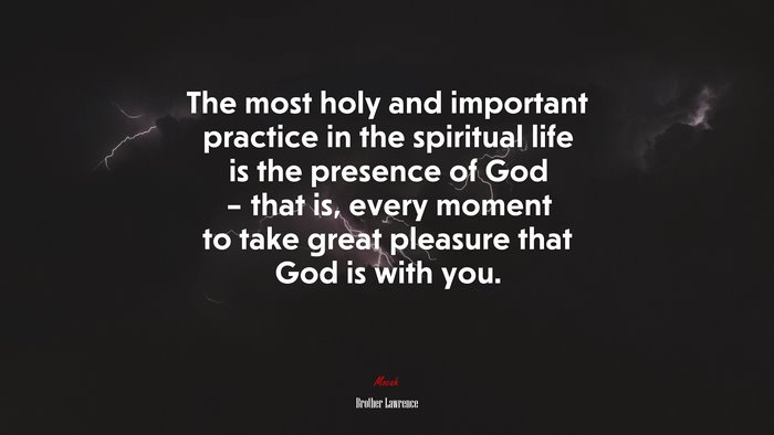 The most holy and important practice in the spiritual life is the presence of God – that is, every moment to take great pleasure that God is with you. | Brother Lawrence quote