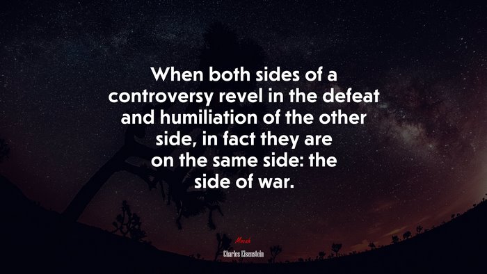 When both sides of a controversy revel in the defeat and humiliation of the other side, in fact they are on the same side: the side of war. | Charles Eisenstein quote