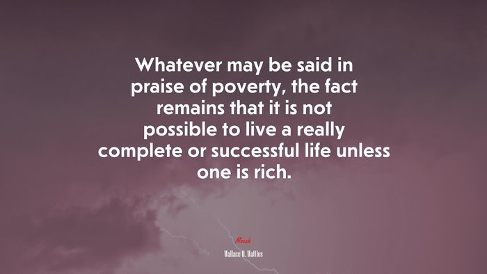 Whatever may be said in praise of poverty, the fact remains that it is not possible to live a really complete or successful life unless one is rich. | Wallace D. Wattles quote