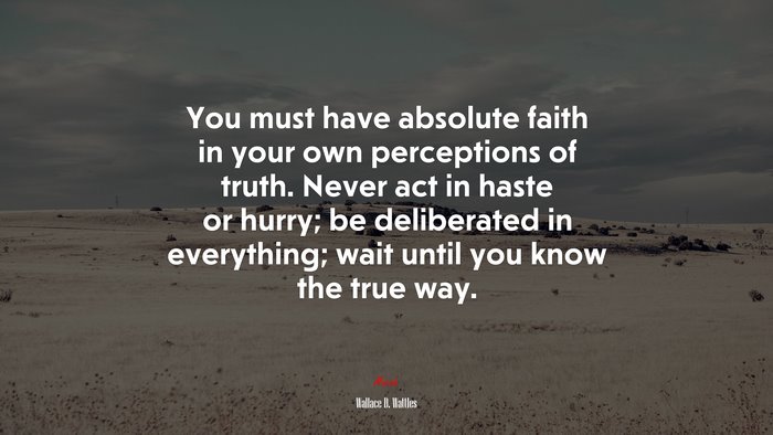 You must have absolute faith in your own perceptions of truth. Never act in haste or hurry; be deliberated in everything; wait until you know the true way. | Wallace D. Wattles quote