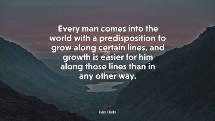 Every man comes into the world with a predisposition to grow along certain lines, and growth is easier for him along those lines than in any other way. | Wallace D. Wattles quote