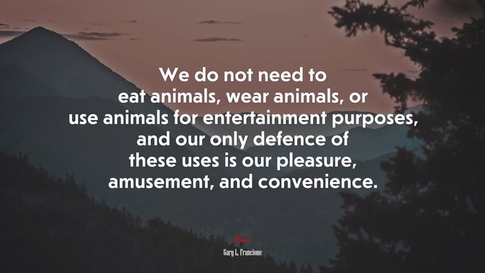 We do not need to eat animals, wear animals, or use animals for entertainment purposes, and our only defence of these uses is our pleasure, amusement, and convenience. | Gary L. Francione quote