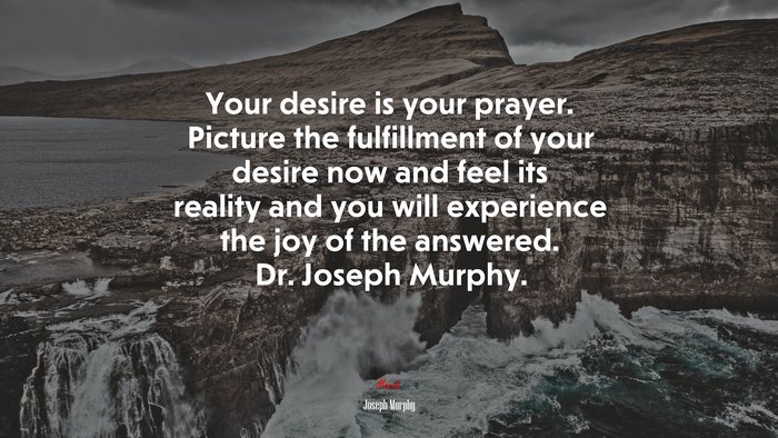 Your desire is your prayer. Picture the fulfillment of your desire now and feel its reality and you will experience the joy of the answered. Dr. Joseph Murphy. | Joseph Murphy quote