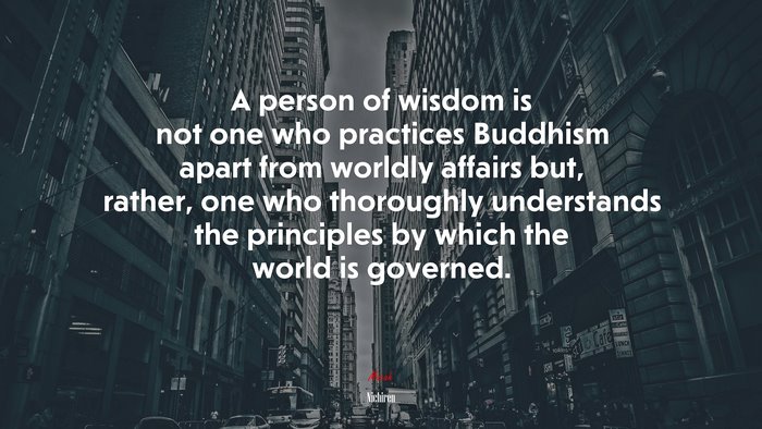 A person of wisdom is not one who practices Buddhism apart from worldly affairs but, rather, one who thoroughly understands the principles by which the world is governed. | Nichiren quote