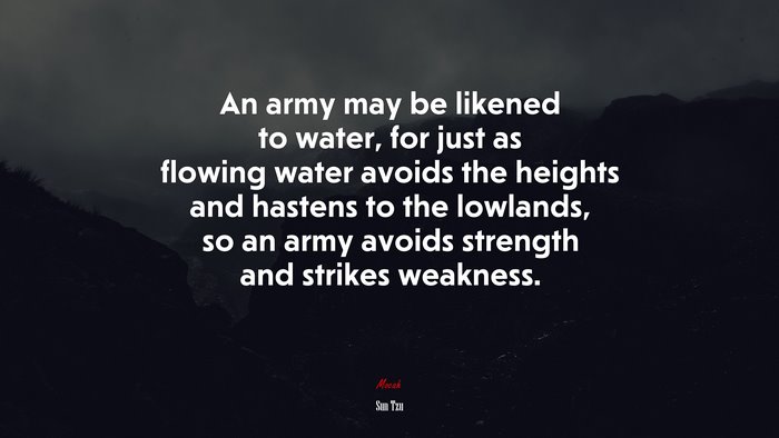 An army may be likened to water, for just as flowing water avoids the heights and hastens to the lowlands, so an army avoids strength and strikes weakness. | Sun Tzu quote
