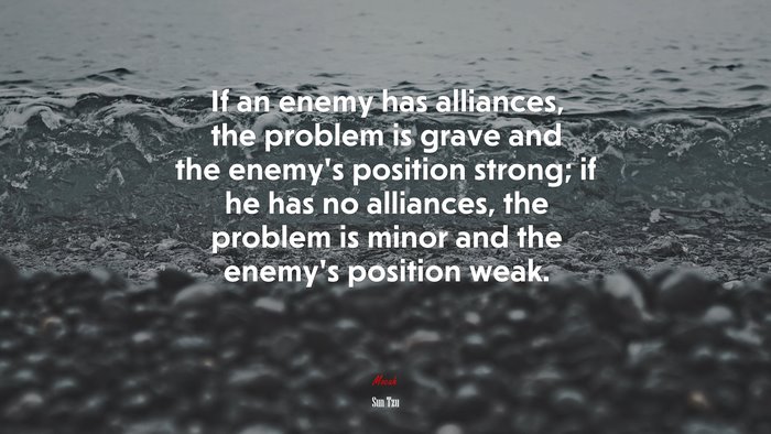 If an enemy has alliances, the problem is grave and the enemy’s position strong; if he has no alliances, the problem is minor and the enemy’s position weak. | Sun Tzu quote