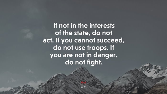 If not in the interests of the state, do not act. If you cannot succeed, do not use troops. If you are not in danger, do not fight. | Sun Tzu quote