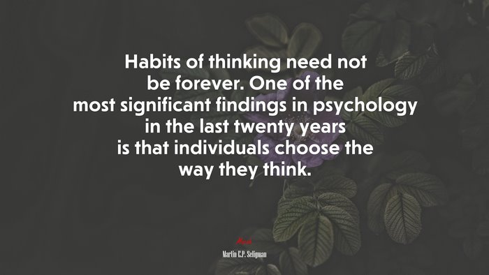 Habits of thinking need not be forever. One of the most significant findings in psychology in the last twenty years is that individuals choose the way they think. | Martin E.P. Seligman quote