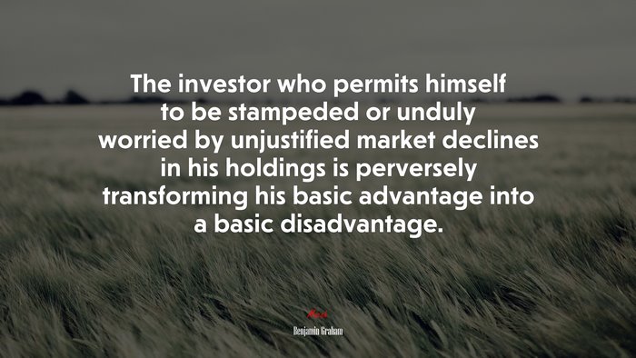 The investor who permits himself to be stampeded or unduly worried by unjustified market declines in his holdings is perversely transforming his basic advantage into a basic disadvantage. | Benjamin Graham quote
