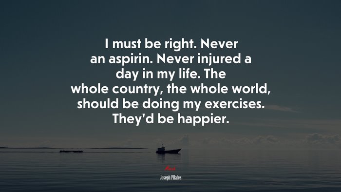 I must be right. Never an aspirin. Never injured a day in my life. The whole country, the whole world, should be doing my exercises. They’d be happier. | Joseph Pilates quote