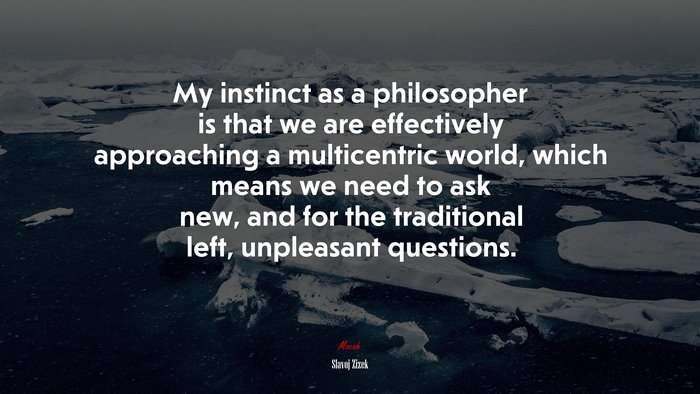 My instinct as a philosopher is that we are effectively approaching a multicentric world, which means we need to ask new, and for the traditional left, unpleasant questions. | Slavoj Žižek quote