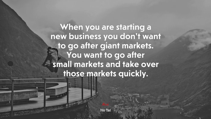When you are starting a new business you don’t want to go after giant markets. You want to go after small markets and take over those markets quickly. | Peter Thiel quote