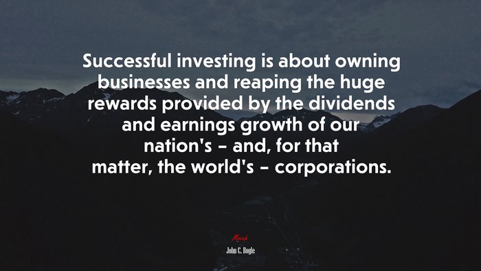 Successful investing is about owning businesses and reaping the huge rewards provided by the dividends and earnings growth of our nation’s – and, for that matter, the world’s – corporations. | John C. Bogle quote