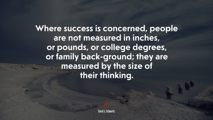 Where success is concerned, people are not measured in inches, or pounds, or college degrees, or family back-ground; they are measured by the size of their thinking. | David J. Schwartz quote