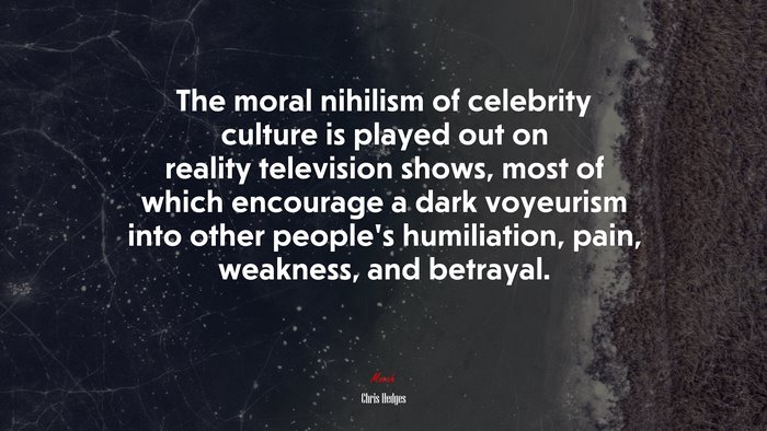 The moral nihilism of celebrity culture is played out on reality television shows, most of which encourage a dark voyeurism into other people’s humiliation, pain, weakness, and betrayal. | Chris Hedges quote