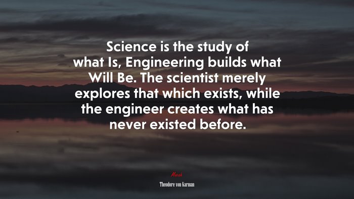 Science is the study of what Is, Engineering builds what Will Be. The scientist merely explores that which exists, while the engineer creates what has never existed before. | Theodore von Karman quote