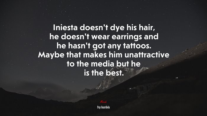 Iniesta doesn’t dye his hair, he doesn’t wear earrings and he hasn’t got any tattoos. Maybe that makes him unattractive to the media but he is the best. | Pep Guardiola quote