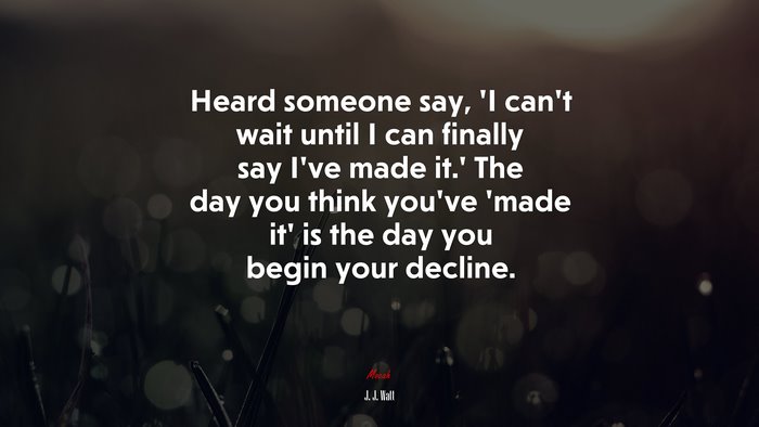 Heard someone say, ‘I can’t wait until I can finally say I’ve made it.’ The day you think you’ve ‘made it’ is the day you begin your decline. | J. J. Watt quote