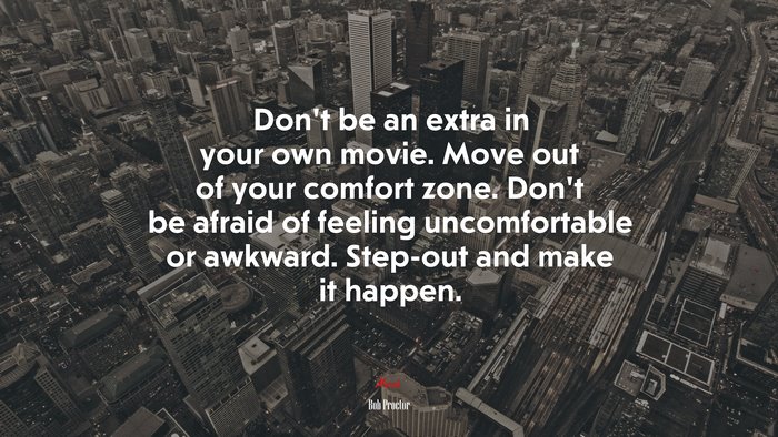 Don’t be an extra in your own movie. Move out of your comfort zone. Don’t be afraid of feeling uncomfortable or awkward. Step-out and make it happen. | Bob Proctor quote